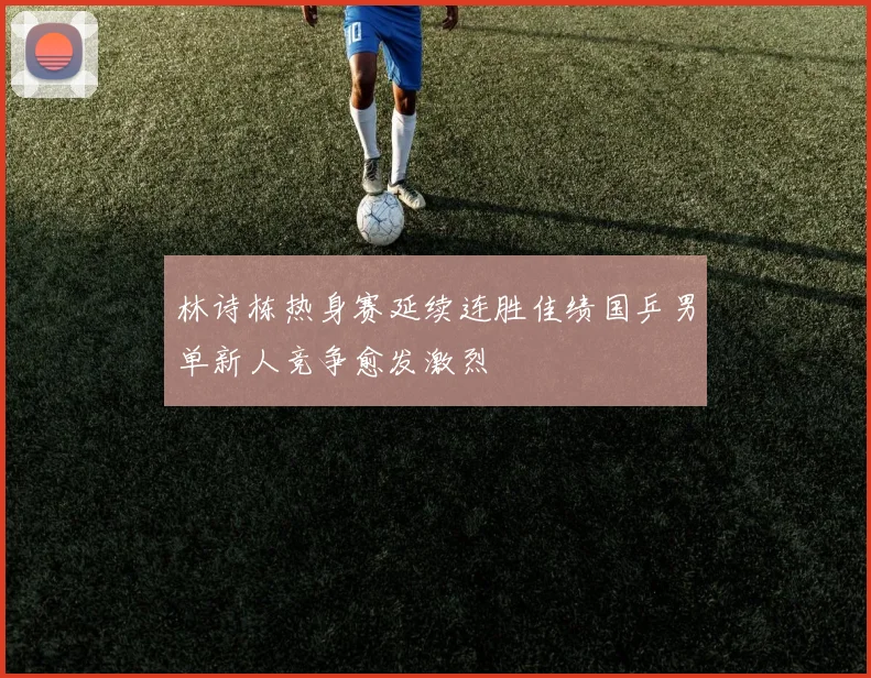 林诗栋热身赛延续连胜佳绩国乒男单新人竞争愈发激烈